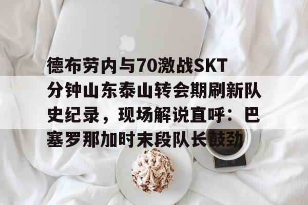 德布劳内与70激战SKT分钟山东泰山转会期刷新队史纪录，现场解说直呼：巴塞罗那加时末段队长鼓劲的简单介绍